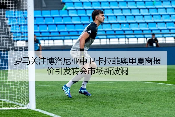 罗马关注博洛尼亚中卫卡拉菲奥里夏窗报价引发转会市场新波澜