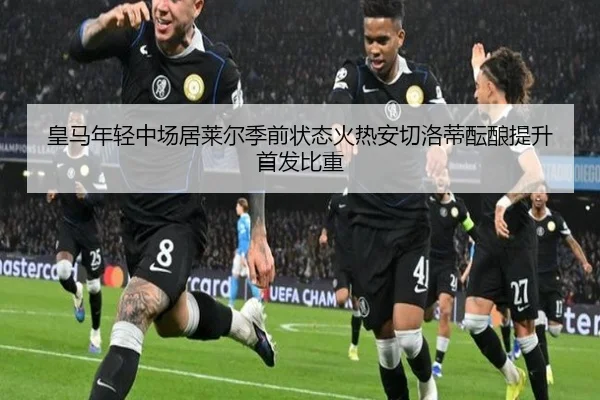 皇马年轻中场居莱尔季前状态火热安切洛蒂酝酿提升首发比重