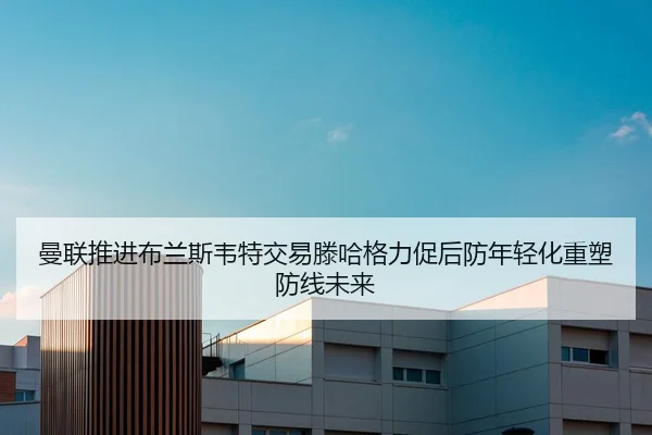 曼联推进布兰斯韦特交易滕哈格力促后防年轻化重塑防线未来