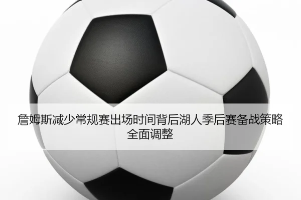 詹姆斯减少常规赛出场时间背后湖人季后赛备战策略全面调整