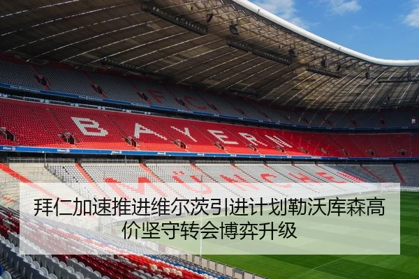 拜仁加速推进维尔茨引进计划勒沃库森高价坚守转会博弈升级